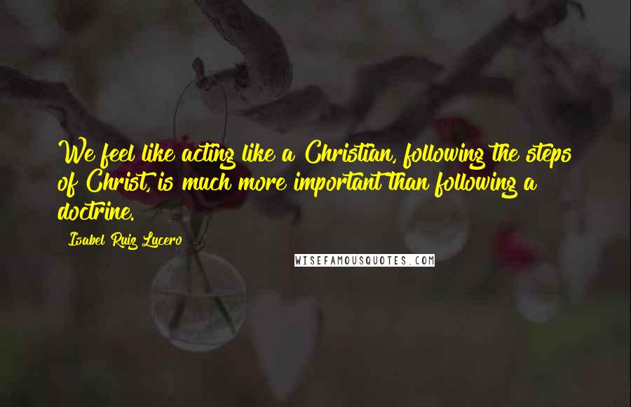 Isabel Ruiz Lucero Quotes: We feel like acting like a Christian, following the steps of Christ, is much more important than following a doctrine.