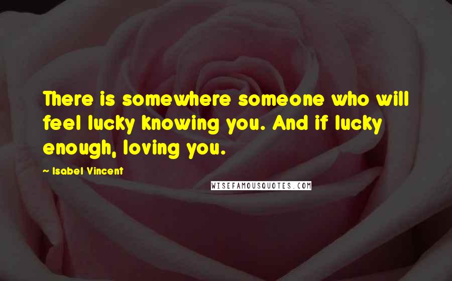 Isabel Vincent Quotes: There is somewhere someone who will feel lucky knowing you. And if lucky enough, loving you.