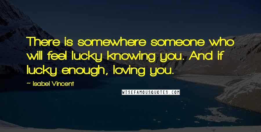 Isabel Vincent Quotes: There is somewhere someone who will feel lucky knowing you. And if lucky enough, loving you.