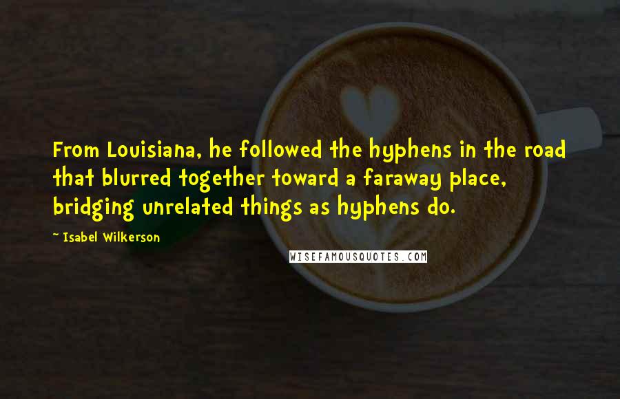 Isabel Wilkerson Quotes: From Louisiana, he followed the hyphens in the road that blurred together toward a faraway place, bridging unrelated things as hyphens do.