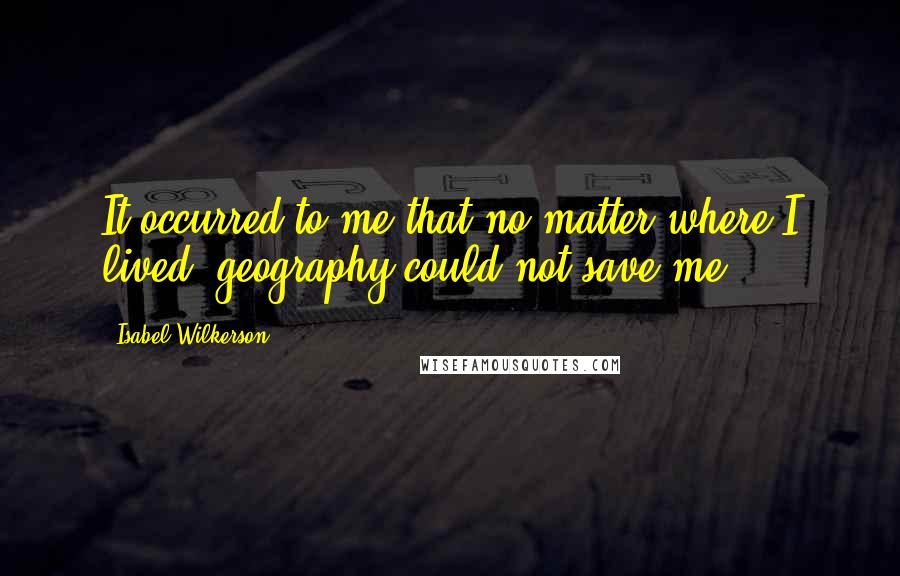 Isabel Wilkerson Quotes: It occurred to me that no matter where I lived, geography could not save me.