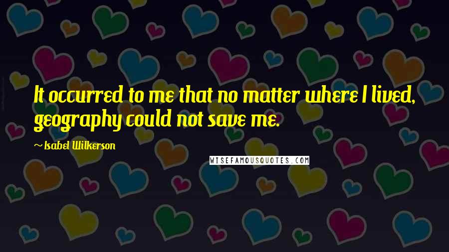 Isabel Wilkerson Quotes: It occurred to me that no matter where I lived, geography could not save me.