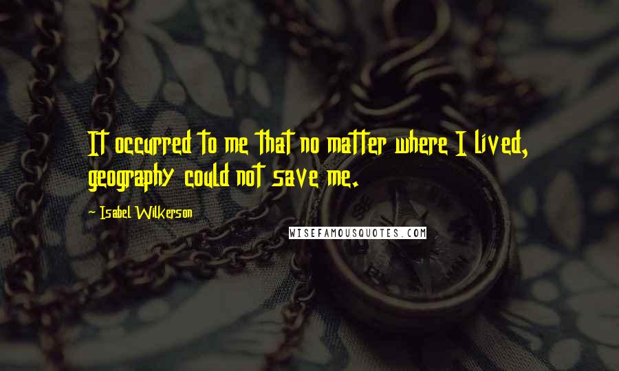 Isabel Wilkerson Quotes: It occurred to me that no matter where I lived, geography could not save me.