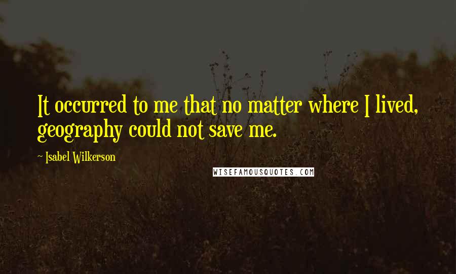 Isabel Wilkerson Quotes: It occurred to me that no matter where I lived, geography could not save me.