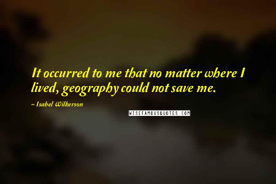 Isabel Wilkerson Quotes: It occurred to me that no matter where I lived, geography could not save me.