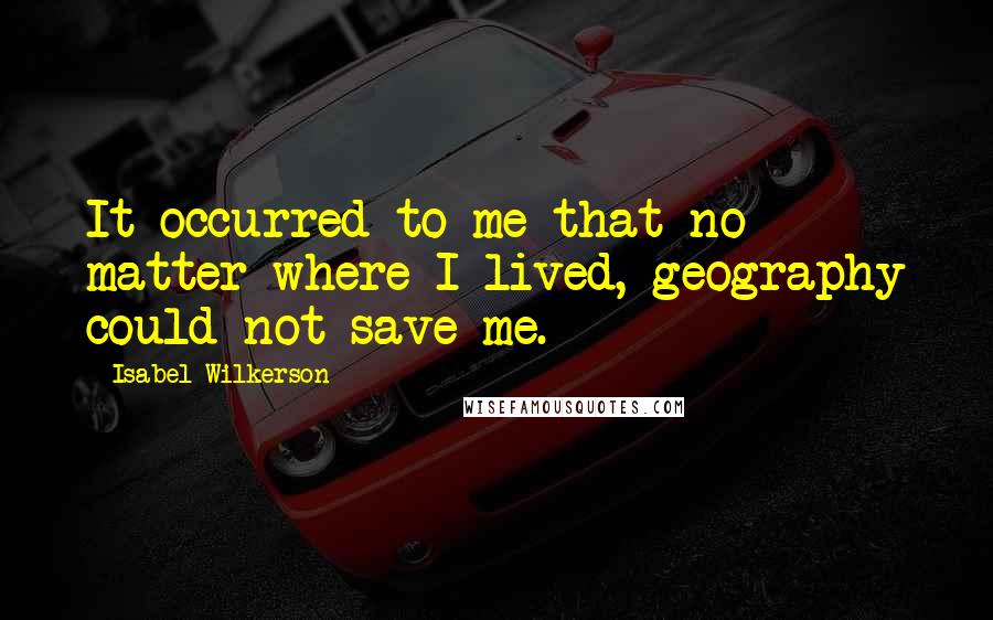 Isabel Wilkerson Quotes: It occurred to me that no matter where I lived, geography could not save me.