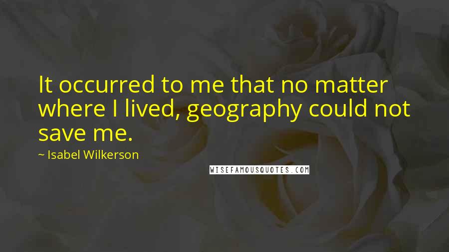 Isabel Wilkerson Quotes: It occurred to me that no matter where I lived, geography could not save me.