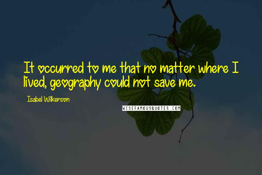 Isabel Wilkerson Quotes: It occurred to me that no matter where I lived, geography could not save me.