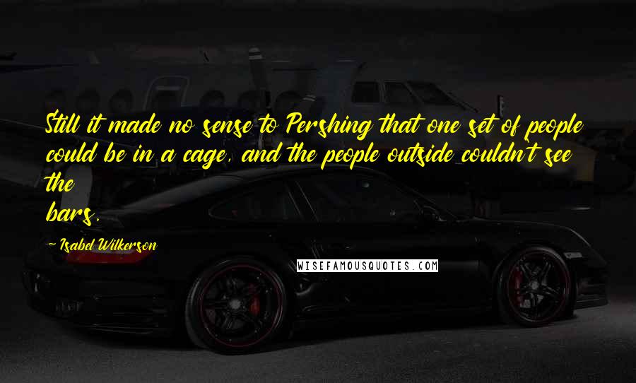 Isabel Wilkerson Quotes: Still it made no sense to Pershing that one set of people could be in a cage, and the people outside couldn't see the bars.