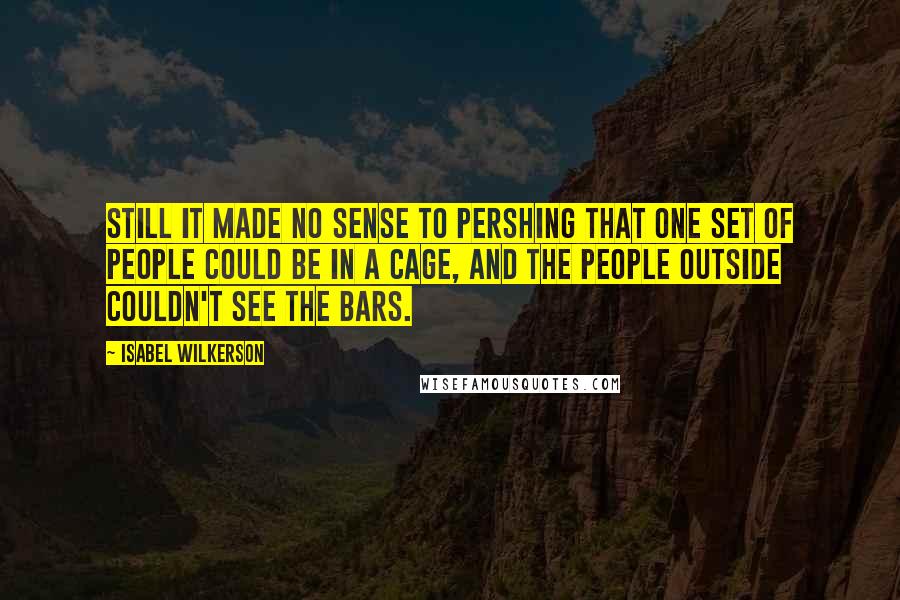 Isabel Wilkerson Quotes: Still it made no sense to Pershing that one set of people could be in a cage, and the people outside couldn't see the bars.