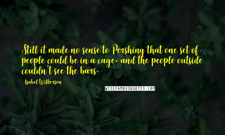 Isabel Wilkerson Quotes: Still it made no sense to Pershing that one set of people could be in a cage, and the people outside couldn't see the bars.