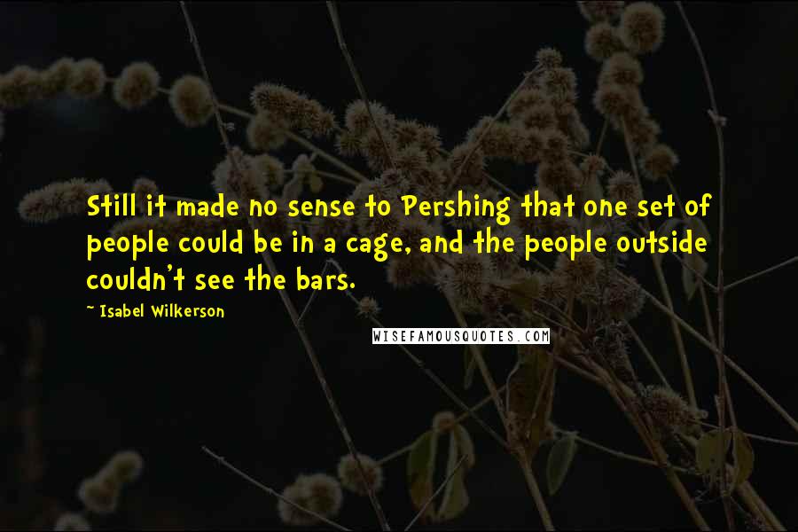 Isabel Wilkerson Quotes: Still it made no sense to Pershing that one set of people could be in a cage, and the people outside couldn't see the bars.