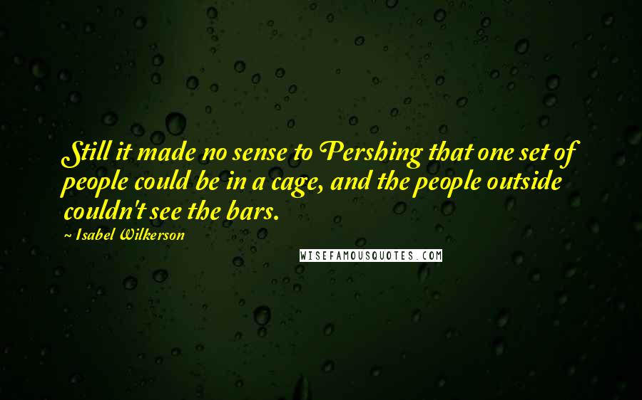 Isabel Wilkerson Quotes: Still it made no sense to Pershing that one set of people could be in a cage, and the people outside couldn't see the bars.