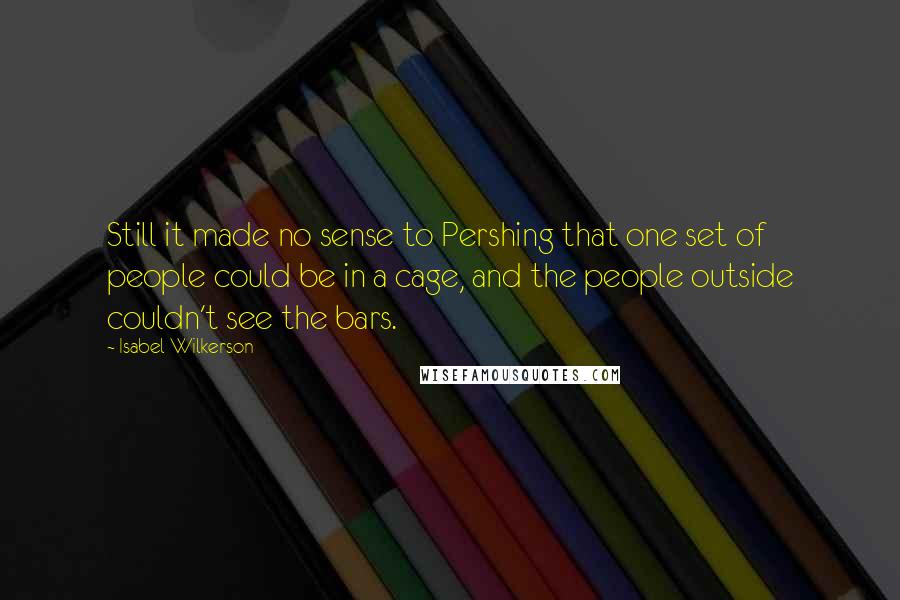 Isabel Wilkerson Quotes: Still it made no sense to Pershing that one set of people could be in a cage, and the people outside couldn't see the bars.