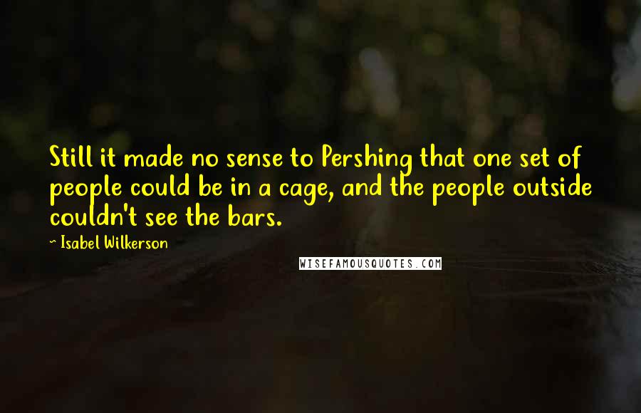 Isabel Wilkerson Quotes: Still it made no sense to Pershing that one set of people could be in a cage, and the people outside couldn't see the bars.