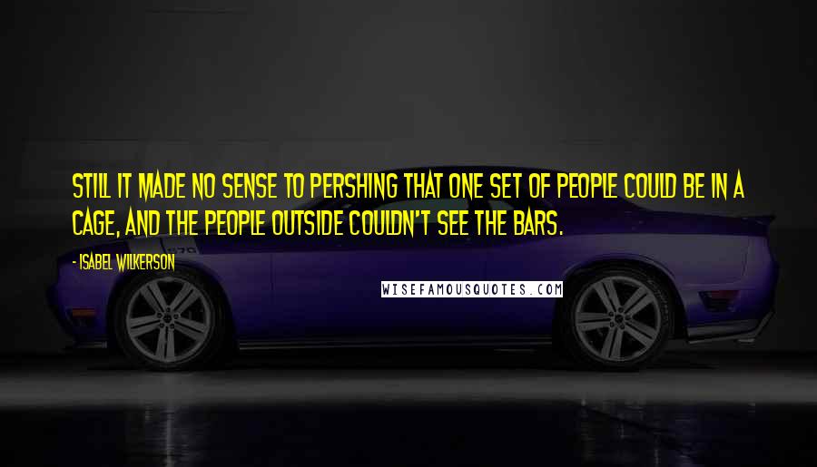 Isabel Wilkerson Quotes: Still it made no sense to Pershing that one set of people could be in a cage, and the people outside couldn't see the bars.