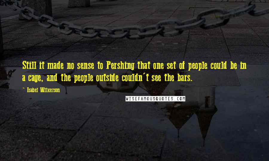 Isabel Wilkerson Quotes: Still it made no sense to Pershing that one set of people could be in a cage, and the people outside couldn't see the bars.