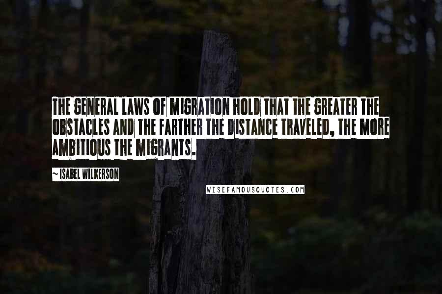 Isabel Wilkerson Quotes: The general laws of migration hold that the greater the obstacles and the farther the distance traveled, the more ambitious the migrants.