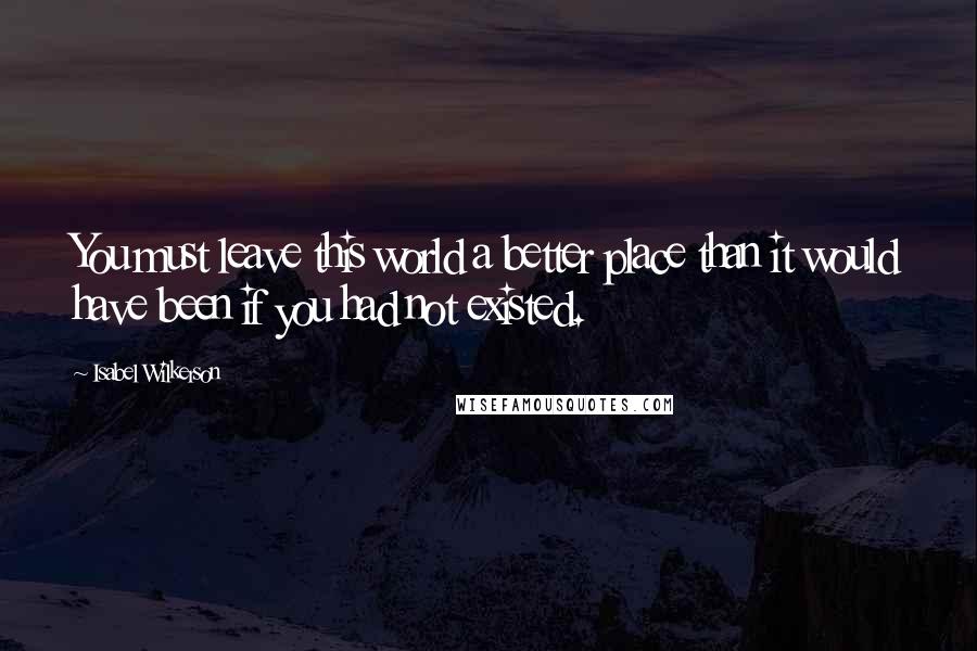 Isabel Wilkerson Quotes: You must leave this world a better place than it would have been if you had not existed.