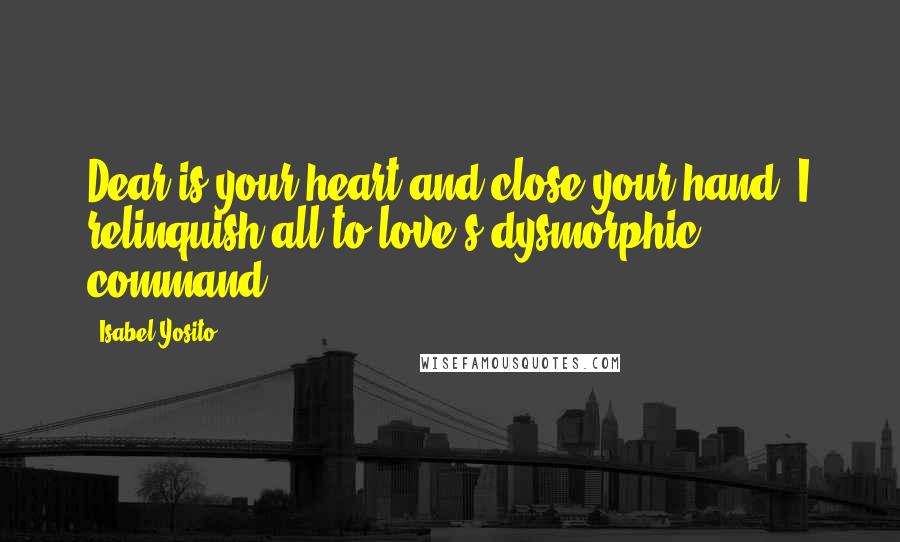 Isabel Yosito Quotes: Dear is your heart and close your hand, I relinquish all to love's dysmorphic command.