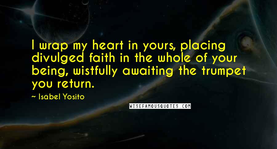 Isabel Yosito Quotes: I wrap my heart in yours, placing divulged faith in the whole of your being, wistfully awaiting the trumpet you return.