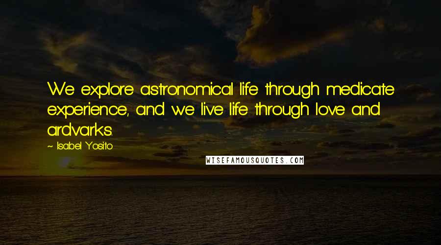 Isabel Yosito Quotes: We explore astronomical life through medicate experience, and we live life through love and ardvarks.