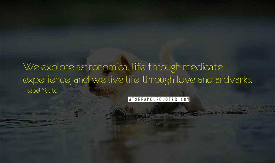 Isabel Yosito Quotes: We explore astronomical life through medicate experience, and we live life through love and ardvarks.