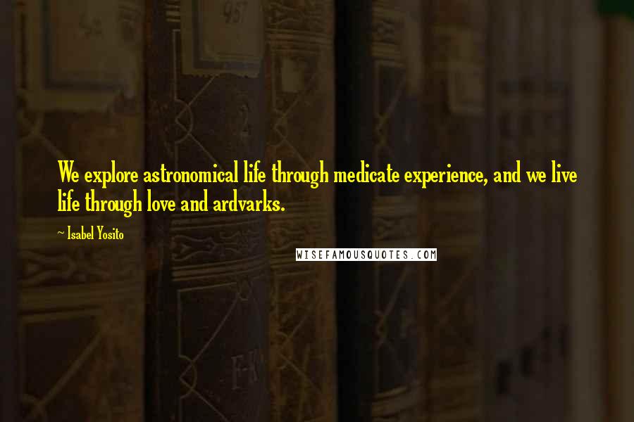 Isabel Yosito Quotes: We explore astronomical life through medicate experience, and we live life through love and ardvarks.