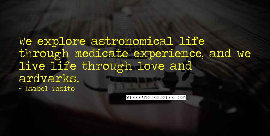 Isabel Yosito Quotes: We explore astronomical life through medicate experience, and we live life through love and ardvarks.