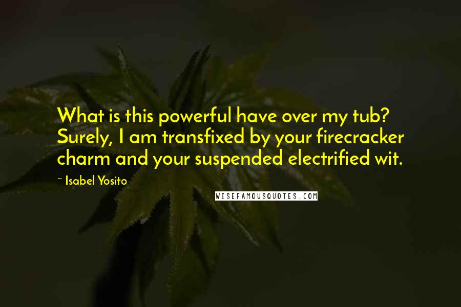 Isabel Yosito Quotes: What is this powerful have over my tub? Surely, I am transfixed by your firecracker charm and your suspended electrified wit.