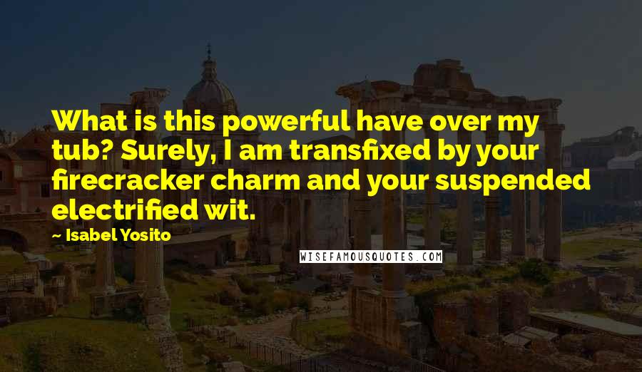 Isabel Yosito Quotes: What is this powerful have over my tub? Surely, I am transfixed by your firecracker charm and your suspended electrified wit.