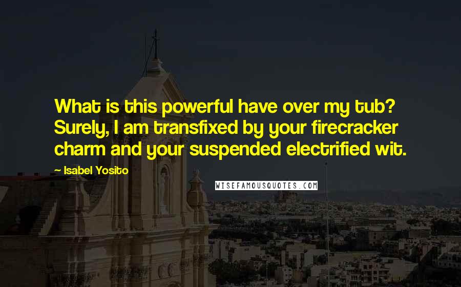 Isabel Yosito Quotes: What is this powerful have over my tub? Surely, I am transfixed by your firecracker charm and your suspended electrified wit.