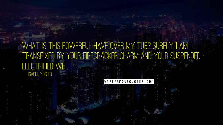 Isabel Yosito Quotes: What is this powerful have over my tub? Surely, I am transfixed by your firecracker charm and your suspended electrified wit.