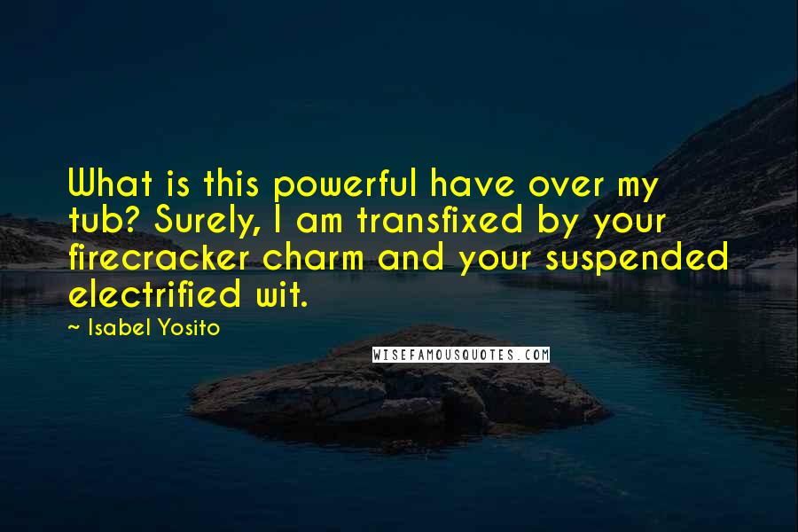 Isabel Yosito Quotes: What is this powerful have over my tub? Surely, I am transfixed by your firecracker charm and your suspended electrified wit.