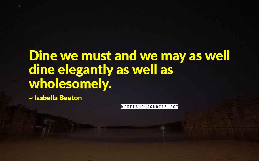 Isabella Beeton Quotes: Dine we must and we may as well dine elegantly as well as wholesomely.