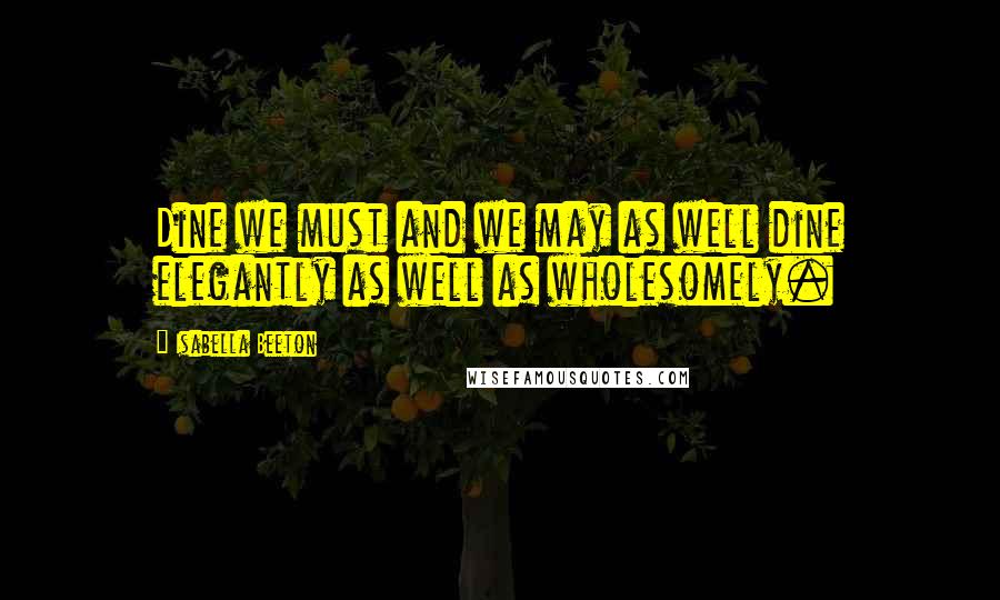 Isabella Beeton Quotes: Dine we must and we may as well dine elegantly as well as wholesomely.