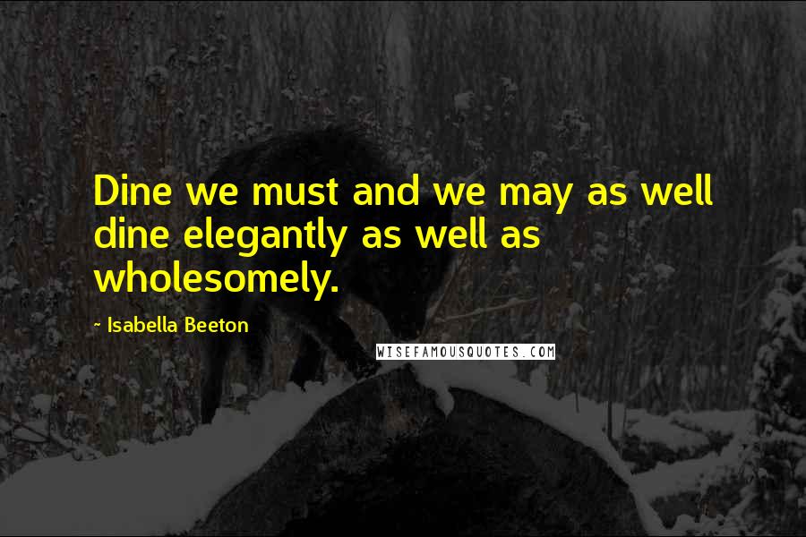 Isabella Beeton Quotes: Dine we must and we may as well dine elegantly as well as wholesomely.