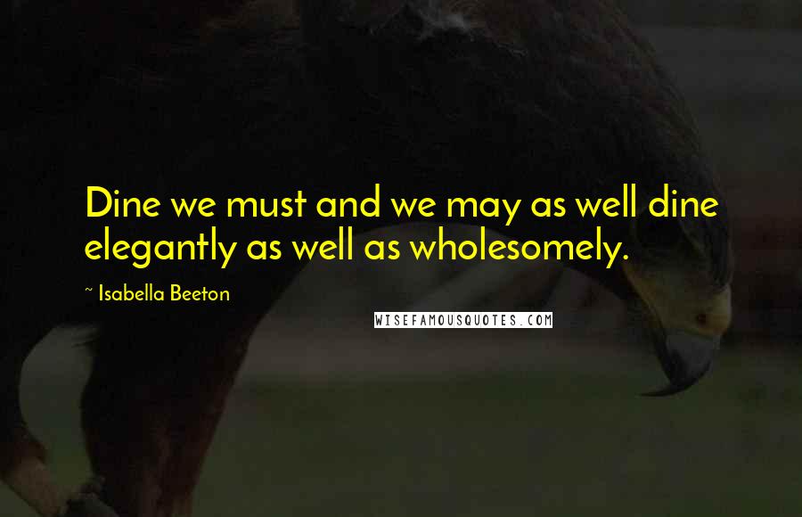 Isabella Beeton Quotes: Dine we must and we may as well dine elegantly as well as wholesomely.