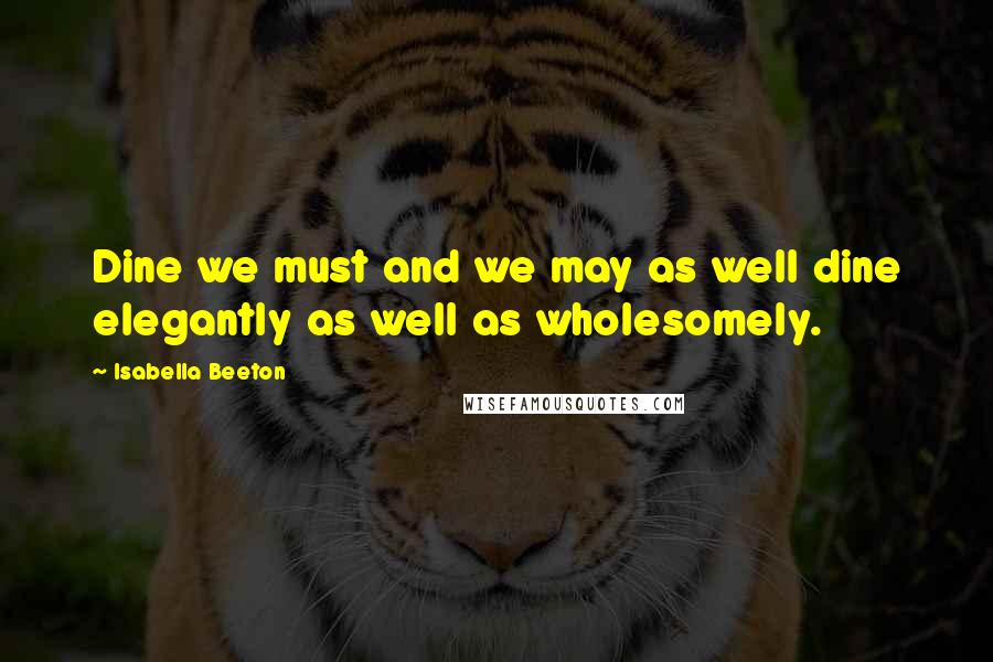 Isabella Beeton Quotes: Dine we must and we may as well dine elegantly as well as wholesomely.