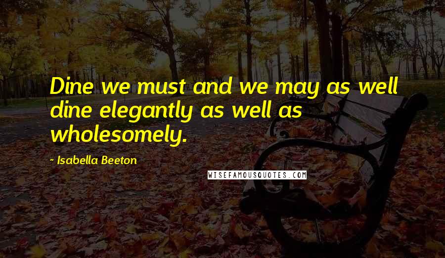 Isabella Beeton Quotes: Dine we must and we may as well dine elegantly as well as wholesomely.