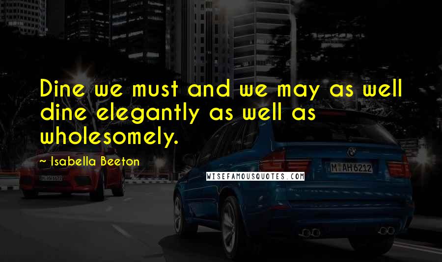 Isabella Beeton Quotes: Dine we must and we may as well dine elegantly as well as wholesomely.