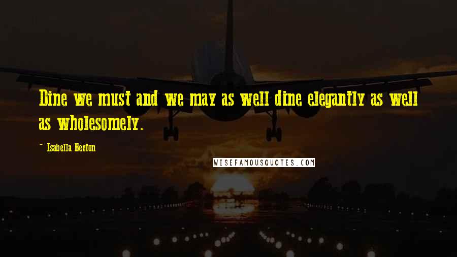 Isabella Beeton Quotes: Dine we must and we may as well dine elegantly as well as wholesomely.