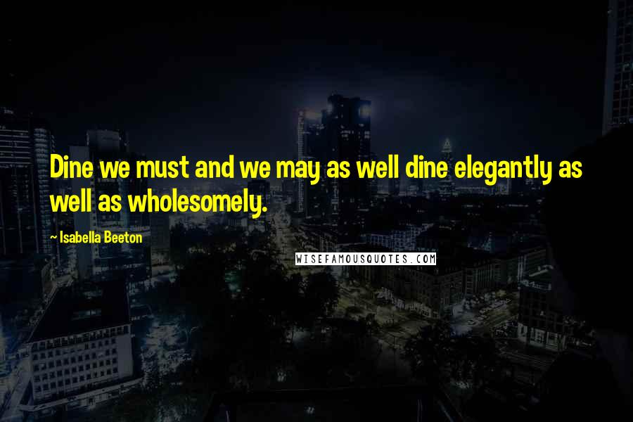 Isabella Beeton Quotes: Dine we must and we may as well dine elegantly as well as wholesomely.