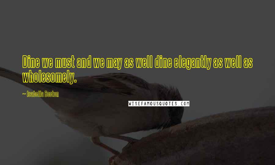 Isabella Beeton Quotes: Dine we must and we may as well dine elegantly as well as wholesomely.