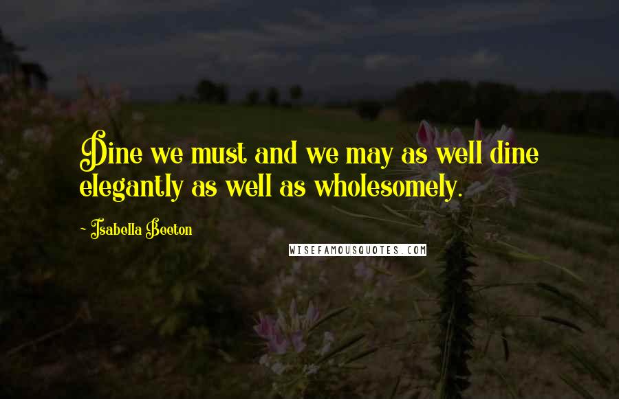 Isabella Beeton Quotes: Dine we must and we may as well dine elegantly as well as wholesomely.