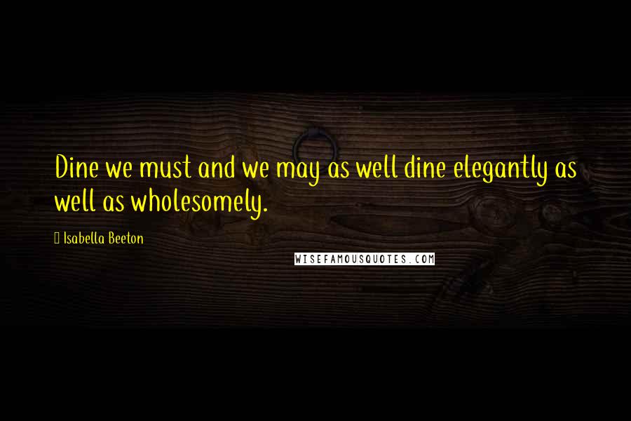 Isabella Beeton Quotes: Dine we must and we may as well dine elegantly as well as wholesomely.