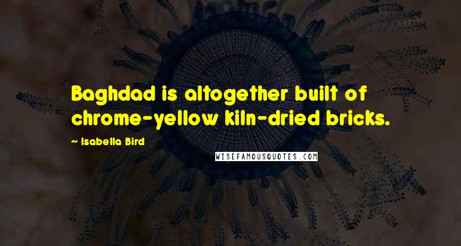 Isabella Bird Quotes: Baghdad is altogether built of chrome-yellow kiln-dried bricks.