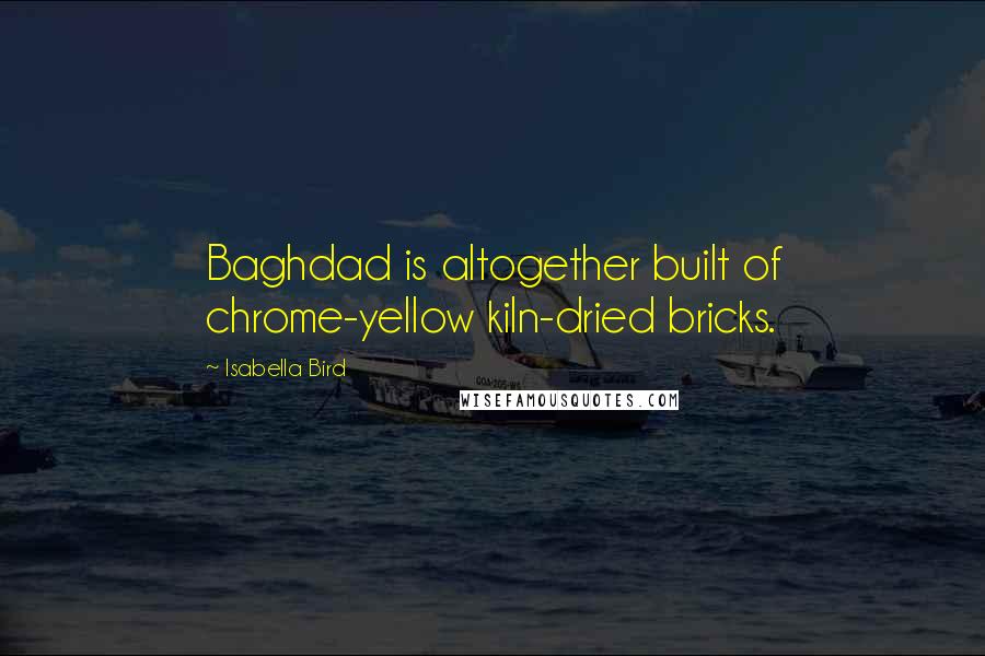 Isabella Bird Quotes: Baghdad is altogether built of chrome-yellow kiln-dried bricks.