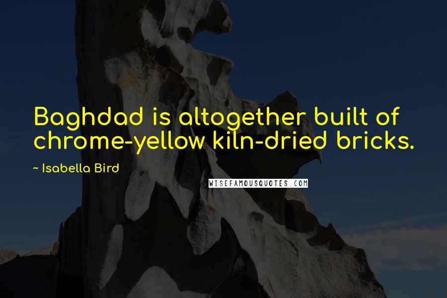 Isabella Bird Quotes: Baghdad is altogether built of chrome-yellow kiln-dried bricks.