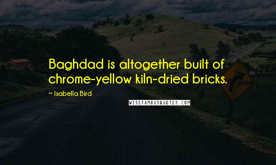 Isabella Bird Quotes: Baghdad is altogether built of chrome-yellow kiln-dried bricks.